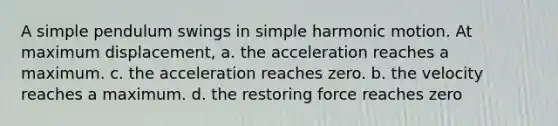 A simple pendulum swings in simple harmonic motion. At maximum displacement, a. the acceleration reaches a maximum. c. the acceleration reaches zero. b. the velocity reaches a maximum. d. the restoring force reaches zero