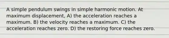 A simple pendulum swings in simple harmonic motion. At maximum displacement, A) the acceleration reaches a maximum. B) the velocity reaches a maximum. C) the acceleration reaches zero. D) the restoring force reaches zero.