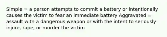 Simple = a person attempts to commit a battery or intentionally causes the victim to fear an immediate battery Aggravated = assault with a dangerous weapon or with the intent to seriously injure, rape, or murder the victim