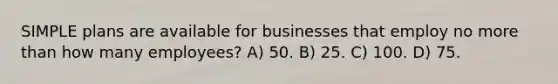 SIMPLE plans are available for businesses that employ no more than how many employees? A) 50. B) 25. C) 100. D) 75.