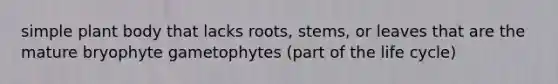 simple plant body that lacks roots, stems, or leaves that are the mature bryophyte gametophytes (part of the life cycle)