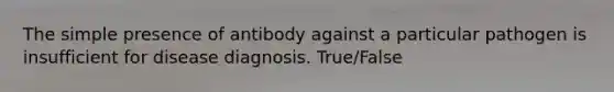 The simple presence of antibody against a particular pathogen is insufficient for disease diagnosis. True/False