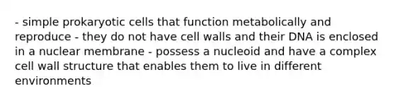 - simple prokaryotic cells that function metabolically and reproduce - they do not have cell walls and their DNA is enclosed in a nuclear membrane - possess a nucleoid and have a complex cell wall structure that enables them to live in different environments