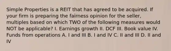 Simple Properties is a REIT that has agreed to be acquired. If your firm is preparing the fairness opinion for the seller, multiples based on which TWO of the following measures would NOT be applicable? I. Earnings growth II. DCF III. Book value IV. Funds from operations A. I and III B. I and IV C. II and III D. II and IV