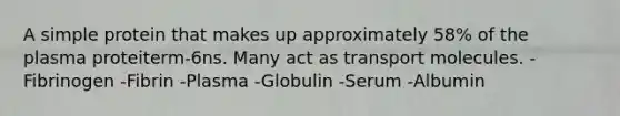 A simple protein that makes up approximately 58% of the plasma proteiterm-6ns. Many act as transport molecules. -Fibrinogen -Fibrin -Plasma -Globulin -Serum -Albumin