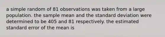 a simple random of 81 observations was taken from a large population. the sample mean and the standard deviation were determined to be 405 and 81 respectively. the estimated standard error of the mean is