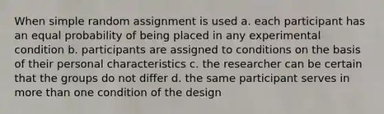 When simple random assignment is used a. each participant has an equal probability of being placed in any experimental condition b. participants are assigned to conditions on the basis of their personal characteristics c. the researcher can be certain that the groups do not differ d. the same participant serves in more than one condition of the design