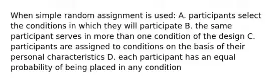 When simple random assignment is used: A. participants select the conditions in which they will participate B. the same participant serves in more than one condition of the design C. participants are assigned to conditions on the basis of their personal characteristics D. each participant has an equal probability of being placed in any condition