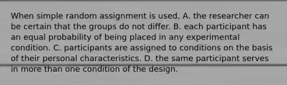 When simple random assignment is used, A. the researcher can be certain that the groups do not differ. B. each participant has an equal probability of being placed in any experimental condition. C. participants are assigned to conditions on the basis of their personal characteristics. D. the same participant serves in more than one condition of the design.