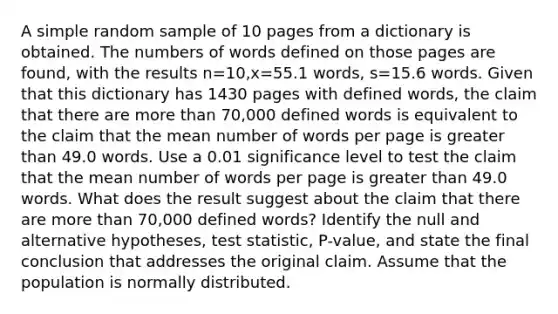 A simple random sample of 10 pages from a dictionary is obtained. The numbers of words defined on those pages are​ found, with the results n=10​,x=55.1 ​words, s=15.6 words. Given that this dictionary has 1430 pages with defined​ words, the claim that there are more than​ 70,000 defined words is equivalent to the claim that the mean number of words per page is greater than 49.0 words. Use a 0.01 significance level to test the claim that the mean number of words per page is greater than 49.0 words. What does the result suggest about the claim that there are more than​ 70,000 defined​ words? Identify the null and alternative​ hypotheses, test​ statistic, P-value, and state the final conclusion that addresses the original claim. Assume that the population is normally distributed.