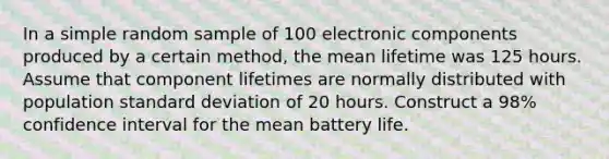 In a simple random sample of 100 electronic components produced by a certain method, the mean lifetime was 125 hours. Assume that component lifetimes are normally distributed with population standard deviation of 20 hours. Construct a 98% confidence interval for the mean battery life.