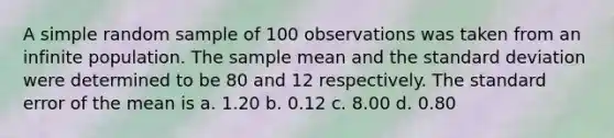 A simple random sample of 100 observations was taken from an infinite population. The sample mean and the standard deviation were determined to be 80 and 12 respectively. The standard error of the mean is a. 1.20 b. 0.12 c. 8.00 d. 0.80