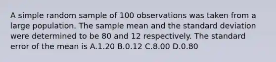 A simple random sample of 100 observations was taken from a large population. The sample mean and the standard deviation were determined to be 80 and 12 respectively. The standard error of the mean is A.1.20 B.0.12 C.8.00 D.0.80