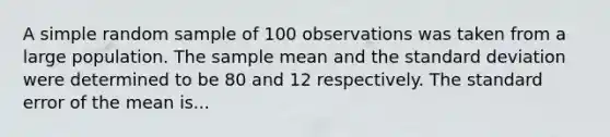 A simple random sample of 100 observations was taken from a large population. The sample mean and the standard deviation were determined to be 80 and 12 respectively. The standard error of the mean is...