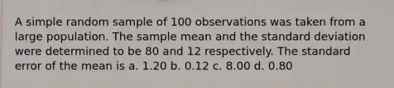 A simple random sample of 100 observations was taken from a large population. The sample mean and the standard deviation were determined to be 80 and 12 respectively. The standard error of the mean is a. 1.20 b. 0.12 c. 8.00 d. 0.80