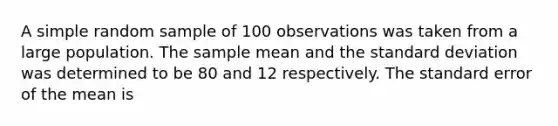 A simple random sample of 100 observations was taken from a large population. The sample mean and the standard deviation was determined to be 80 and 12 respectively. The standard error of the mean is