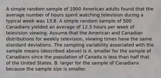 A simple random sample of 1000 American adults found that the average number of hours spent watching television during a typical week was 13.8. A simple random sample of 500 Canadians yielded an average of 12.5 hours per week of television viewing. Assume that the American and Canadian distributions for weekly television, viewing times have the same <a href='https://www.questionai.com/knowledge/kqGUr1Cldy-standard-deviation' class='anchor-knowledge'>standard deviation</a>s. The sampling variability associated with the sample means (described above) is A. smaller for the sample of Canadians since the population of Canada is <a href='https://www.questionai.com/knowledge/k7BtlYpAMX-less-than' class='anchor-knowledge'>less than</a> half that of the United States. B. larger for the sample of Canadians because the sample size is smaller.