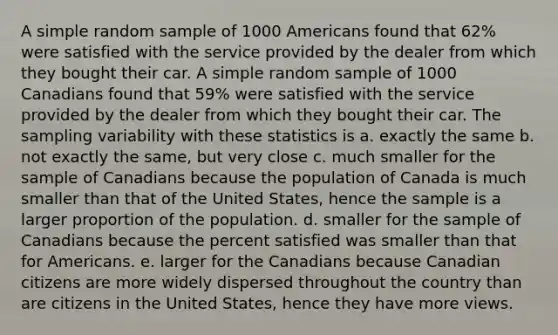 A simple random sample of 1000 Americans found that 62% were satisfied with the service provided by the dealer from which they bought their car. A simple random sample of 1000 Canadians found that 59% were satisfied with the service provided by the dealer from which they bought their car. The sampling variability with these statistics is a. exactly the same b. not exactly the same, but very close c. much smaller for the sample of Canadians because the population of Canada is much smaller than that of the United States, hence the sample is a larger proportion of the population. d. smaller for the sample of Canadians because the percent satisfied was smaller than that for Americans. e. larger for the Canadians because Canadian citizens are more widely dispersed throughout the country than are citizens in the United States, hence they have more views.