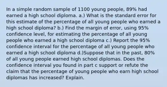 In a simple random sample of 1100 young​ people, 89​% had earned a high school diploma. a.) What is the standard error for this estimate of the percentage of all young people who earned a high school​ diploma? b.) Find the margin of error, using 95% confidence level, for estimating the percentage of all young people who earned a high school diploma c.) Report the 95% confidence interval for the percentage of all young people who earned a high school diploma d.)Suppose that in the​ past, 80% of all young people earned high school diplomas. Does the confidence interval you found in part c support or refute the claim that the percentage of young people who earn high school diplomas has​ increased? Explain.