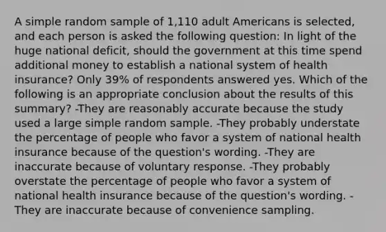 A simple random sample of 1,110 adult Americans is selected, and each person is asked the following question: In light of the huge national deficit, should the government at this time spend additional money to establish a national system of health insurance? Only 39% of respondents answered yes. Which of the following is an appropriate conclusion about the results of this summary? -They are reasonably accurate because the study used a large simple random sample. -They probably understate the percentage of people who favor a system of national health insurance because of the question's wording. -They are inaccurate because of voluntary response. -They probably overstate the percentage of people who favor a system of national health insurance because of the question's wording. -They are inaccurate because of convenience sampling.