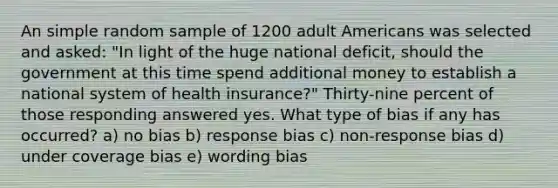 An simple random sample of 1200 adult Americans was selected and asked: "In light of the huge national deficit, should the government at this time spend additional money to establish a national system of health insurance?" Thirty-nine percent of those responding answered yes. What type of bias if any has occurred? a) no bias b) response bias c) non-response bias d) under coverage bias e) wording bias