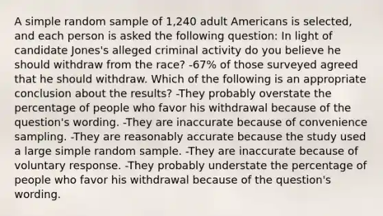 A simple random sample of 1,240 adult Americans is selected, and each person is asked the following question: In light of candidate Jones's alleged criminal activity do you believe he should withdraw from the race? -67% of those surveyed agreed that he should withdraw. Which of the following is an appropriate conclusion about the results? -They probably overstate the percentage of people who favor his withdrawal because of the question's wording. -They are inaccurate because of convenience sampling. -They are reasonably accurate because the study used a large simple random sample. -They are inaccurate because of voluntary response. -They probably understate the percentage of people who favor his withdrawal because of the question's wording.