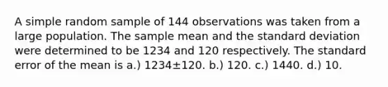 A simple random sample of 144 observations was taken from a large population. The sample mean and the standard deviation were determined to be 1234 and 120 respectively. The standard error of the mean is a.) 1234±120. b.) 120. c.) 1440. d.) 10.