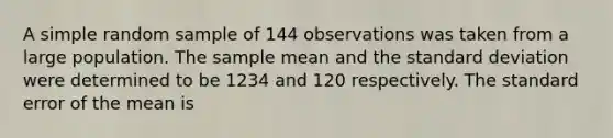 A simple random sample of 144 observations was taken from a large population. The sample mean and the standard deviation were determined to be 1234 and 120 respectively. The standard error of the mean is