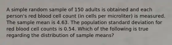 A simple random sample of 150 adults is obtained and each​ person's red blood cell count​ (in cells per​ microliter) is measured. The sample mean is 4.63. The population standard deviation for red blood cell counts is 0.54. Which of the following is true regarding the distribution of sample​ means?