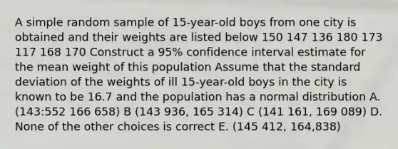 A simple random sample of 15-year-old boys from one city is obtained and their weights are listed below 150 147 136 180 173 117 168 170 Construct a 95% confidence interval estimate for the mean weight of this population Assume that the standard deviation of the weights of ill 15-year-old boys in the city is known to be 16.7 and the population has a normal distribution A. (143:552 166 658) B (143 936, 165 314) C (141 161, 169 089) D. None of the other choices is correct E. (145 412, 164,838)