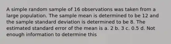 A simple random sample of 16 observations was taken from a large population. The sample mean is determined to be 12 and the sample <a href='https://www.questionai.com/knowledge/kqGUr1Cldy-standard-deviation' class='anchor-knowledge'>standard deviation</a> is determined to be 8. The estimated standard error of the mean is a. 2 b. 3 c. 0.5 d. Not enough information to determine this