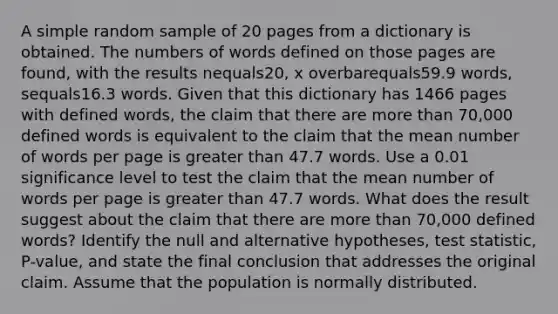 A simple random sample of 20 pages from a dictionary is obtained. The numbers of words defined on those pages are​ found, with the results nequals20​, x overbarequals59.9 ​words, sequals16.3 words. Given that this dictionary has 1466 pages with defined​ words, the claim that there are more than​ 70,000 defined words is equivalent to the claim that the mean number of words per page is greater than 47.7 words. Use a 0.01 significance level to test the claim that the mean number of words per page is greater than 47.7 words. What does the result suggest about the claim that there are more than​ 70,000 defined​ words? Identify the null and alternative​ hypotheses, test​ statistic, P-value, and state the final conclusion that addresses the original claim. Assume that the population is normally distributed.