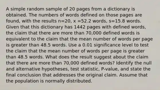 A simple random sample of 20 pages from a dictionary is obtained. The numbers of words defined on those pages are​ found, with the results n=20, x =52.2 words, s=15.8 words. Given that this dictionary has 1442 pages with defined​ words, the claim that there are more than​ 70,000 defined words is equivalent to the claim that the mean number of words per page is greater than 48.5 words. Use a 0.01 significance level to test the claim that the mean number of words per page is greater than 48.5 words. What does the result suggest about the claim that there are more than​ 70,000 defined​ words? Identify the null and alternative​ hypotheses, test​ statistic, P-value, and state the final conclusion that addresses the original claim. Assume that the population is normally distributed.