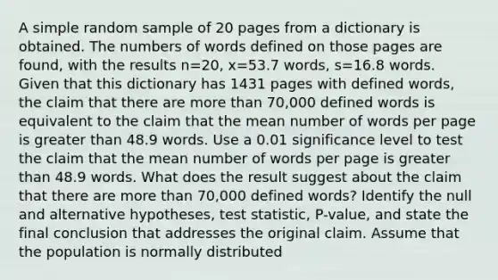 A simple random sample of 20 pages from a dictionary is obtained. The numbers of words defined on those pages are​ found, with the results n=20​, x=53.7 ​words, s=16.8 words. Given that this dictionary has 1431 pages with defined​ words, the claim that there are more than​ 70,000 defined words is equivalent to the claim that the mean number of words per page is greater than 48.9 words. Use a 0.01 significance level to test the claim that the mean number of words per page is greater than 48.9 words. What does the result suggest about the claim that there are more than​ 70,000 defined​ words? Identify the null and alternative​ hypotheses, test​ statistic, P-value, and state the final conclusion that addresses the original claim. Assume that the population is normally distributed