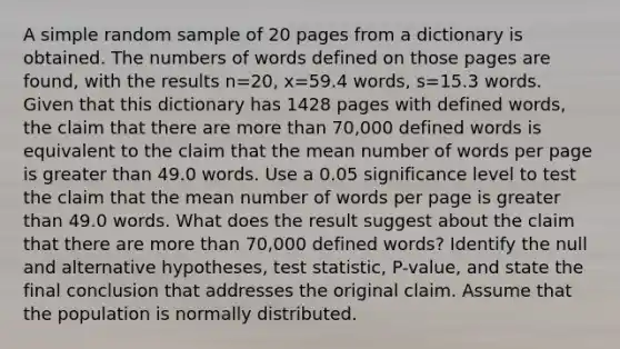 A simple random sample of 20 pages from a dictionary is obtained. The numbers of words defined on those pages are​ found, with the results n=20​, x=59.4 ​words, s=15.3 words. Given that this dictionary has 1428 pages with defined​ words, the claim that there are more than​ 70,000 defined words is equivalent to the claim that the mean number of words per page is greater than 49.0 words. Use a 0.05 significance level to test the claim that the mean number of words per page is greater than 49.0 words. What does the result suggest about the claim that there are more than​ 70,000 defined​ words? Identify the null and alternative​ hypotheses, test​ statistic, P-value, and state the final conclusion that addresses the original claim. Assume that the population is normally distributed.