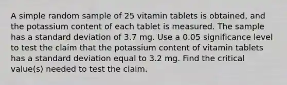 A simple random sample of 25 vitamin tablets is obtained, and the potassium content of each tablet is measured. The sample has a standard deviation of 3.7 mg. Use a 0.05 significance level to test the claim that the potassium content of vitamin tablets has a standard deviation equal to 3.2 mg. Find the critical value(s) needed to test the claim.