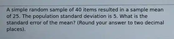 A simple random sample of 40 items resulted in a sample mean of 25. The population standard deviation is 5. What is the standard error of the mean? (Round your answer to two decimal places).