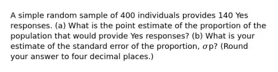 A simple random sample of 400 individuals provides 140 Yes responses. (a) What is the point estimate of the proportion of the population that would provide Yes responses? (b) What is your estimate of the standard error of the proportion, 𝜎p? (Round your answer to four decimal places.)