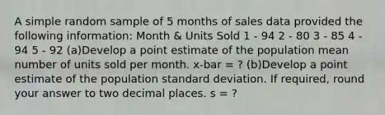 A simple random sample of 5 months of sales data provided the following information: Month & Units Sold 1 - 94 2 - 80 3 - 85 4 - 94 5 - 92 (a)Develop a point estimate of the population mean number of units sold per month. x-bar = ? (b)Develop a point estimate of the population standard deviation. If required, round your answer to two decimal places. s = ?