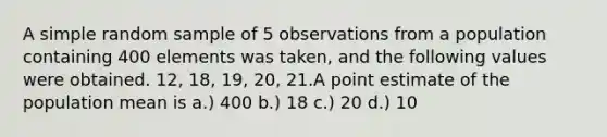 A simple random sample of 5 observations from a population containing 400 elements was taken, and the following values were obtained. 12, 18, 19, 20, 21.A point estimate of the population mean is a.) 400 b.) 18 c.) 20 d.) 10