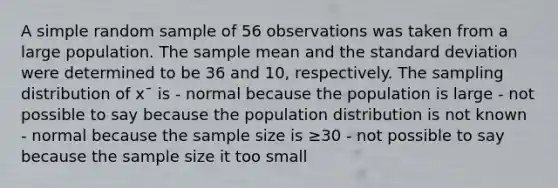 A simple random sample of 56 observations was taken from a large population. The sample mean and the standard deviation were determined to be 36 and 10, respectively. The sampling distribution of x¯ is - normal because the population is large - not possible to say because the population distribution is not known - normal because the sample size is ≥30 - not possible to say because the sample size it too small