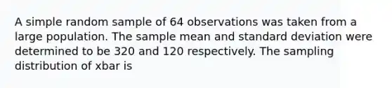 A simple random sample of 64 observations was taken from a large population. The sample mean and standard deviation were determined to be 320 and 120 respectively. The sampling distribution of xbar is