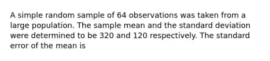 A simple random sample of 64 observations was taken from a large population. The sample mean and the standard deviation were determined to be 320 and 120 respectively. The standard error of the mean is