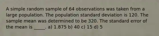 A simple random sample of 64 observations was taken from a large population. The population <a href='https://www.questionai.com/knowledge/kqGUr1Cldy-standard-deviation' class='anchor-knowledge'>standard deviation</a> is 120. The sample mean was determined to be 320. The standard error of the mean is _____. a) 1.875 b) 40 c) 15 d) 5