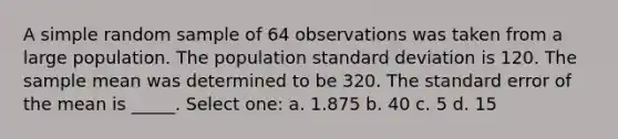 A simple random sample of 64 observations was taken from a large population. The population standard deviation is 120. The sample mean was determined to be 320. The standard error of the mean is _____. Select one: a. 1.875 b. 40 c. 5 d. 15