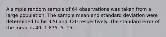 A simple random sample of 64 observations was taken from a large population. The sample mean and <a href='https://www.questionai.com/knowledge/kqGUr1Cldy-standard-deviation' class='anchor-knowledge'>standard deviation</a> were determined to be 320 and 120 respectively. The standard error of the mean is 40. 1.875. 5. 15.