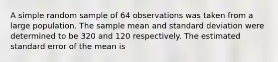 A simple random sample of 64 observations was taken from a large population. The sample mean and <a href='https://www.questionai.com/knowledge/kqGUr1Cldy-standard-deviation' class='anchor-knowledge'>standard deviation</a> were determined to be 320 and 120 respectively. The estimated standard error of the mean is