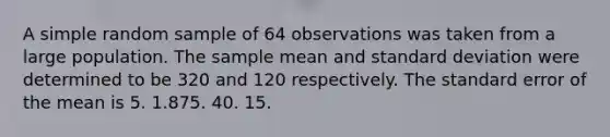 A simple random sample of 64 observations was taken from a large population. The sample mean and standard deviation were determined to be 320 and 120 respectively. The standard error of the mean is 5. 1.875. 40. 15.