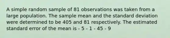 A simple random sample of 81 observations was taken from a large population. The sample mean and the standard deviation were determined to be 405 and 81 respectively. The estimated standard error of the mean is - 5 - 1 - 45 - 9