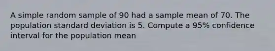 A simple random sample of 90 had a sample mean of 70. The population <a href='https://www.questionai.com/knowledge/kqGUr1Cldy-standard-deviation' class='anchor-knowledge'>standard deviation</a> is 5. Compute a 95% confidence interval for the population mean